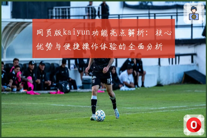 网页版kaiyun功能亮点解析：核心优势与便捷操作体验的全面分析