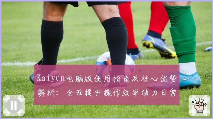 Kaiyun电脑版使用指南及核心优势解析：全面提升操作效率助力日常体验