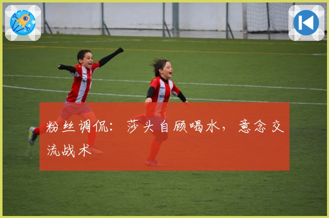 粉丝调侃：莎头自顾喝水，意念交流战术