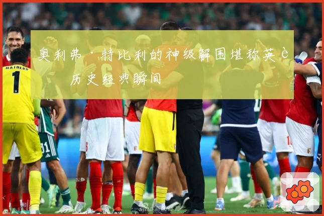 奥利弗·特比利的神级解围堪称英超历史经典瞬间