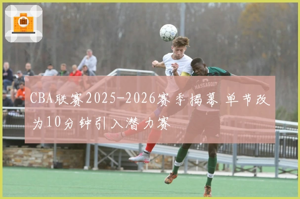 CBA联赛2025-2026赛季揭幕 单节改为10分钟引入潜力赛