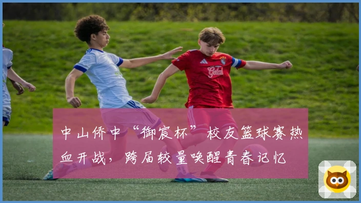 中山侨中“御宸杯”校友篮球赛热血开战,跨届较量唤醒青春记忆