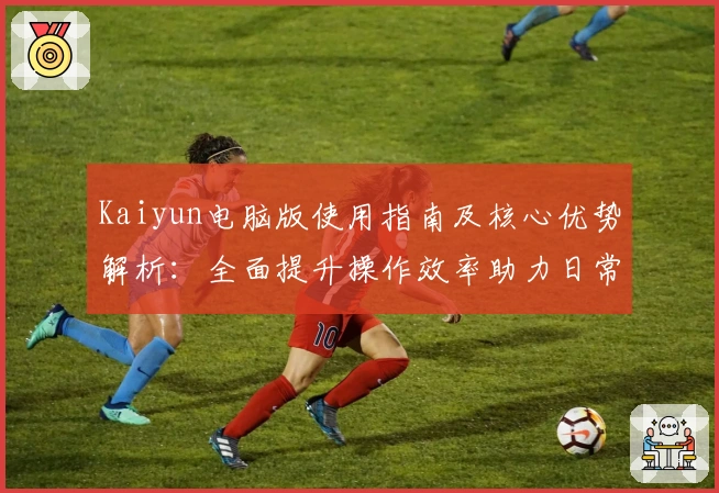 Kaiyun电脑版使用指南及核心优势解析：全面提升操作效率助力日常体验