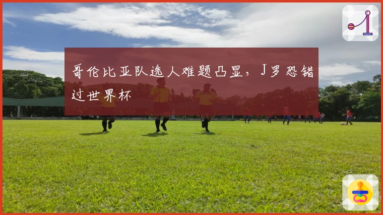 哥伦比亚队选人难题凸显,J罗恐错过世界杯