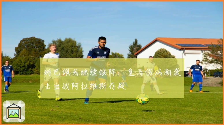 姆巴佩或继续缺阵，皇马伤病潮袭击出战阿拉维斯存疑