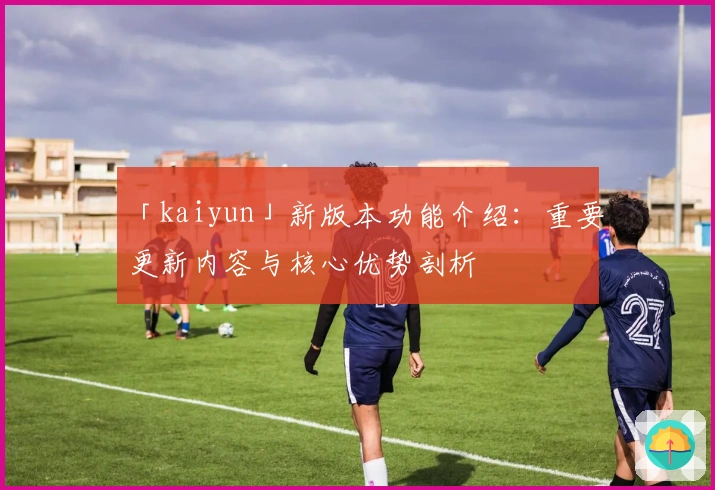 「kaiyun」新版本功能介绍：重要更新内容与核心优势剖析