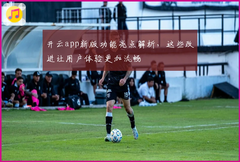 开云app新版功能亮点解析，这些改进让用户体验更加流畅