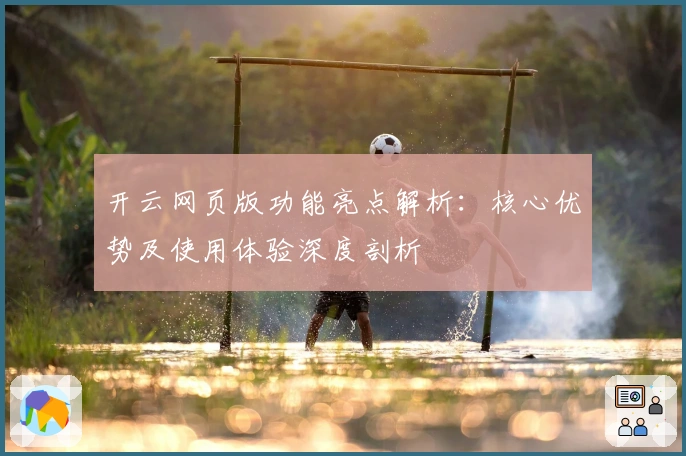 开云网页版功能亮点解析：核心优势及使用体验深度剖析