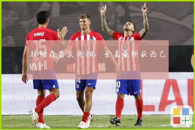 杨翰森首发亮相，余嘉豪斩获西乙MVP