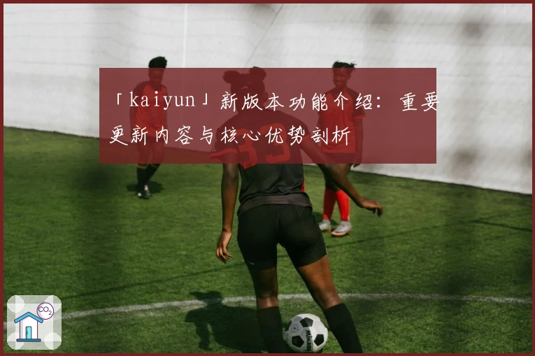 「kaiyun」新版本功能介绍：重要更新内容与核心优势剖析